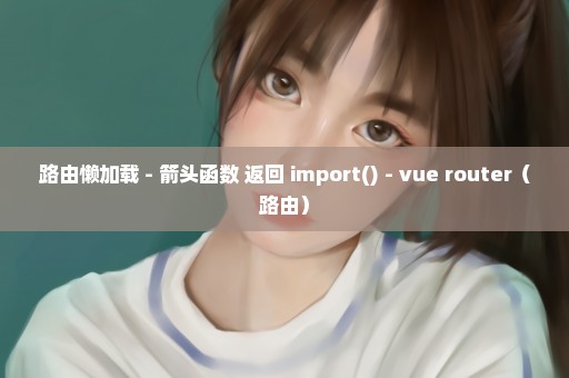 路由懒加载 - 箭头函数 返回 import() - vue router（路由）