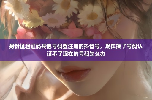 身份证验证码其他号码登注册的抖音号，现在换了号码认证不了现在的号码怎么办