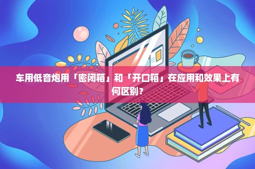 车用低音炮用「密闭箱」和「开口箱」在应用和效果上有何区别？