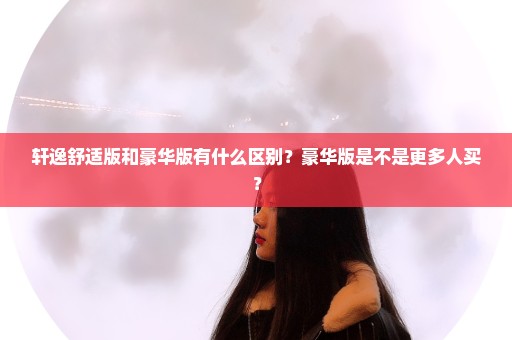 轩逸舒适版和豪华版有什么区别？豪华版是不是更多人买？