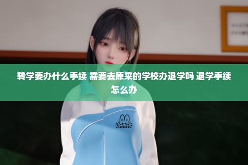 转学要办什么手续 需要去原来的学校办退学吗 退学手续怎么办