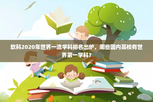 软科2020年世界一流学科排名出炉，哪些国内高校有世界第一学科？