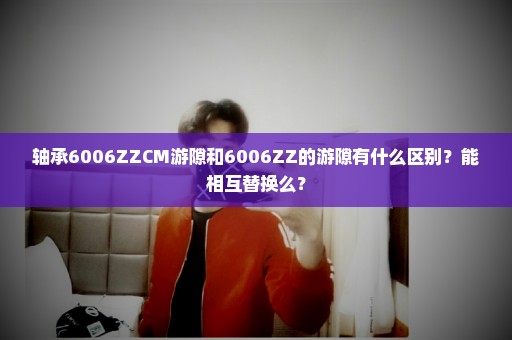 轴承6006ZZCM游隙和6006ZZ的游隙有什么区别？能相互替换么？