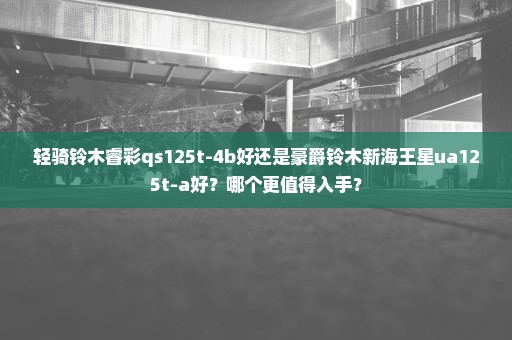 轻骑铃木睿彩qs125t-4b好还是豪爵铃木新海王星ua125t-a好？哪个更值得入手？