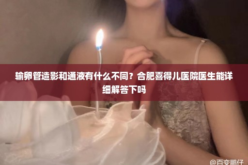 输卵管造影和通液有什么不同？合肥喜得儿医院医生能详细解答下吗