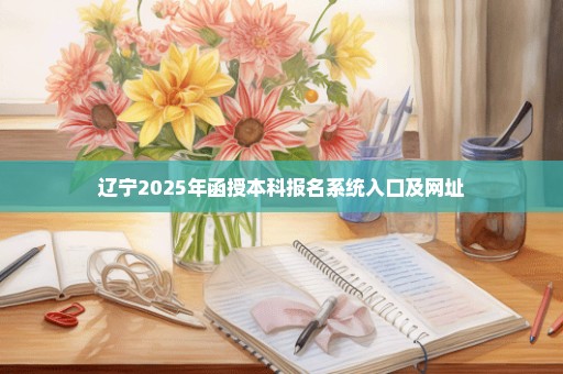 辽宁2025年函授本科报名系统入口及网址