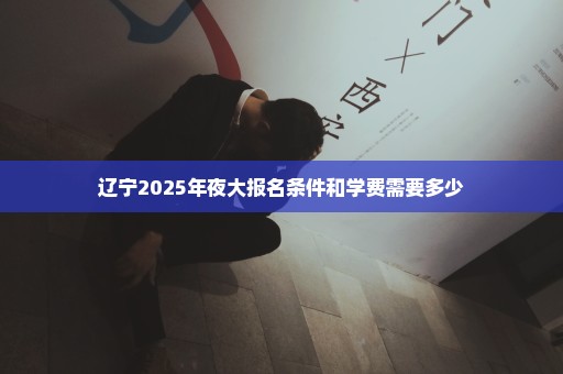 辽宁2025年夜大报名条件和学费需要多少