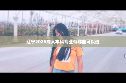 辽宁2025成人本科专业有哪些可以选