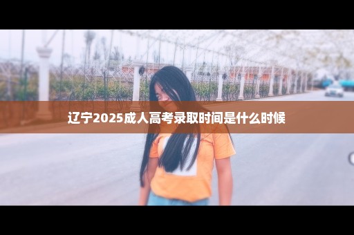 辽宁2025成人高考录取时间是什么时候