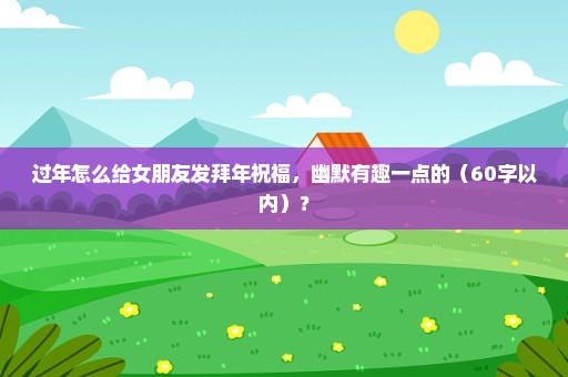 过年怎么给女朋友发拜年祝福，幽默有趣一点的（60字以内）？