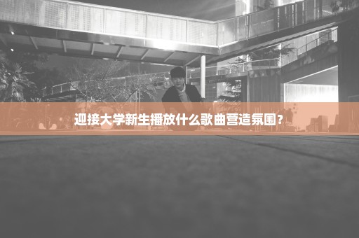 迎接大学新生播放什么歌曲营造氛围？