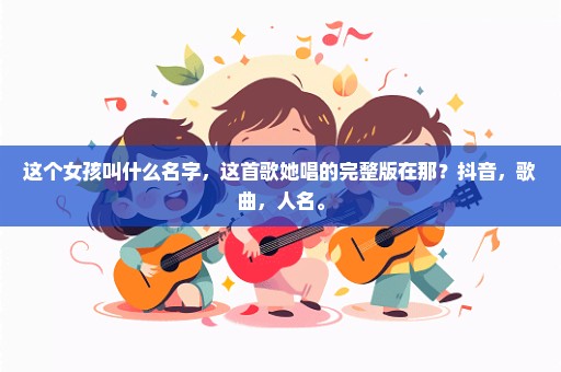 这个女孩叫什么名字，这首歌她唱的完整版在那？抖音，歌曲，人名。