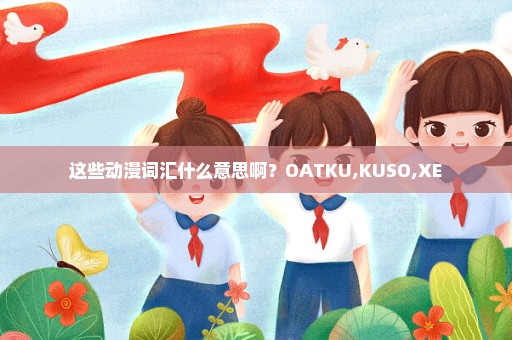 这些动漫词汇什么意思啊？OATKU,KUSO,XE