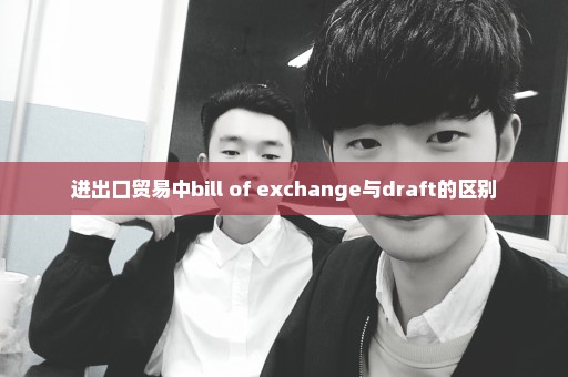 进出口贸易中bill of exchange与draft的区别