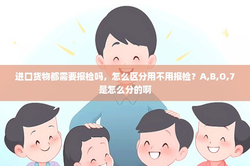 进口货物都需要报检吗，怎么区分用不用报检？A,B,O,7是怎么分的啊