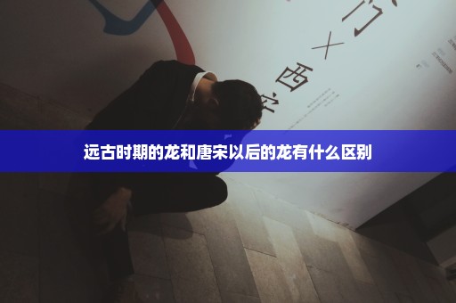 远古时期的龙和唐宋以后的龙有什么区别