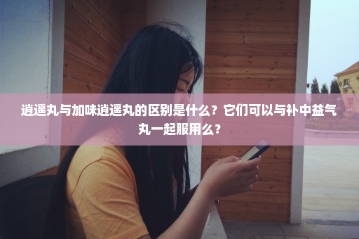 逍遥丸与加味逍遥丸的区别是什么？它们可以与补中益气丸一起服用么？