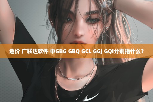 造价 广联达软件 中GBG GBQ GCL GGJ GQI分别指什么？