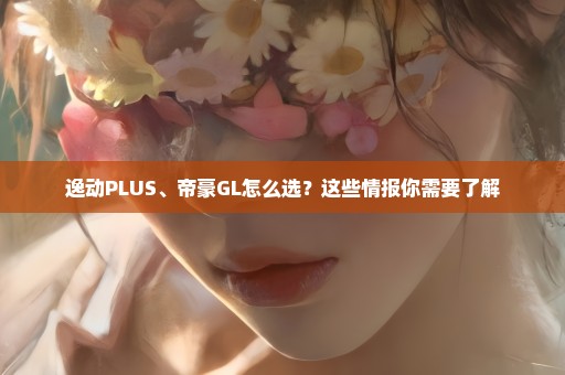 逸动PLUS、帝豪GL怎么选？这些情报你需要了解