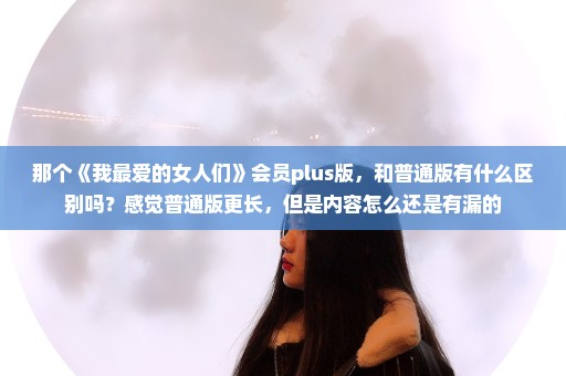 那个《我最爱的女人们》会员plus版，和普通版有什么区别吗？感觉普通版更长，但是内容怎么还是有漏的