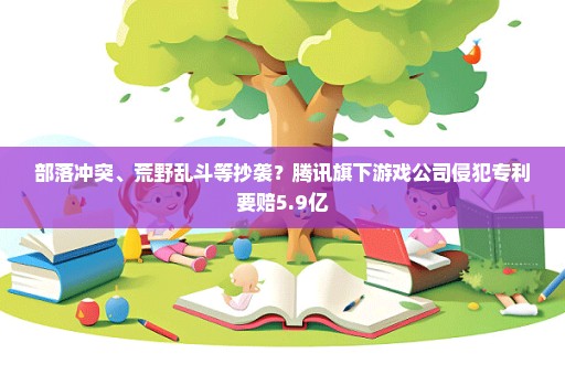 部落冲突、荒野乱斗等抄袭？腾讯旗下游戏公司侵犯专利要赔5.9亿