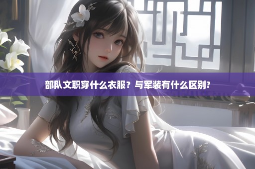 部队文职穿什么衣服？与军装有什么区别?