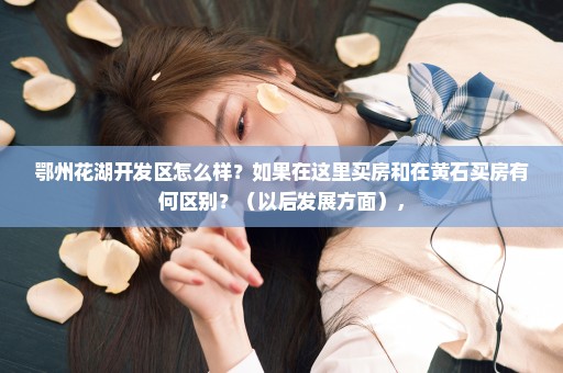 鄂州花湖开发区怎么样？如果在这里买房和在黄石买房有何区别？（以后发展方面），