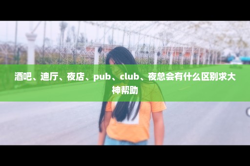 酒吧、迪厅、夜店、pub、club、夜总会有什么区别求大神帮助