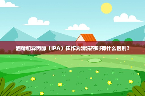 酒精和异丙醇（IPA）在作为清洗剂时有什么区别？