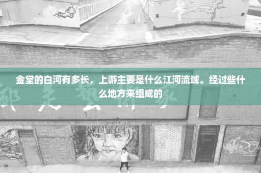 金堂的白河有多长，上游主要是什么江河流域。经过些什么地方来组成的