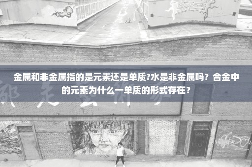 金属和非金属指的是元素还是单质?水是非金属吗？合金中的元素为什么一单质的形式存在？