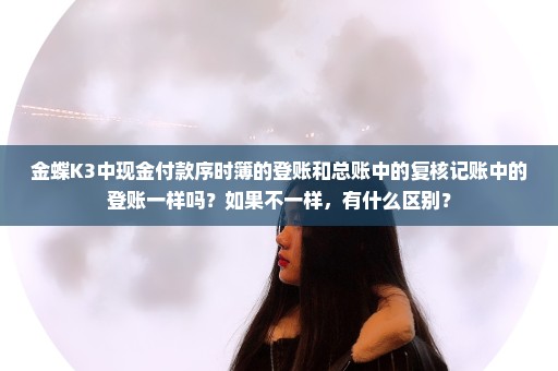 金蝶K3中现金付款序时簿的登账和总账中的复核记账中的登账一样吗？如果不一样，有什么区别？