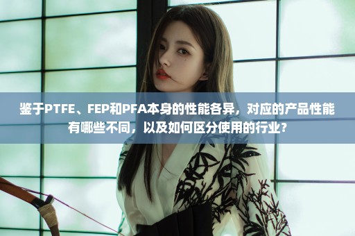 鉴于PTFE、FEP和PFA本身的性能各异，对应的产品性能有哪些不同，以及如何区分使用的行业？