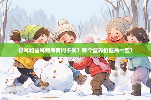 银耳和雪耳到底有何不同？哪个营养价值高一些？