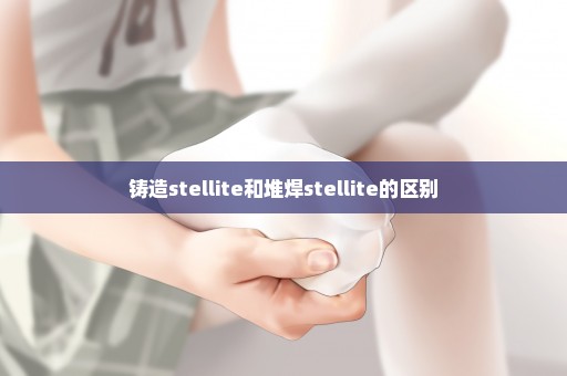 铸造stellite和堆焊stellite的区别