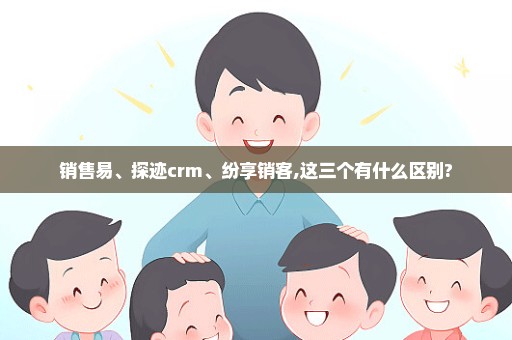 销售易、探迹crm、纷享销客,这三个有什么区别?