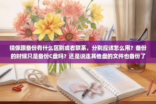 镜像跟备份有什么区别或者联系，分别应该怎么用？备份的时候只是备份C盘吗？还是说连其他盘的文件也备份了