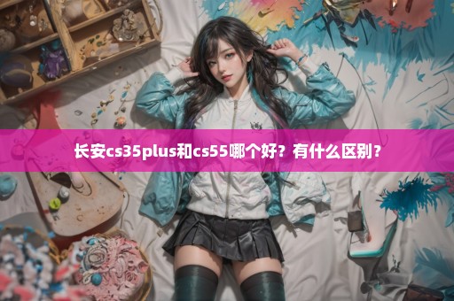 长安cs35plus和cs55哪个好？有什么区别？