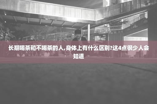 长期喝茶和不喝茶的人,身体上有什么区别?这4点很少人会知道