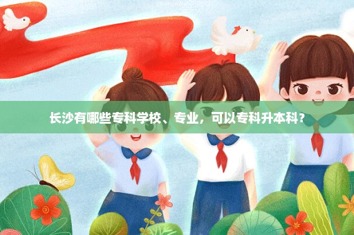 长沙有哪些专科学校、专业，可以专科升本科？