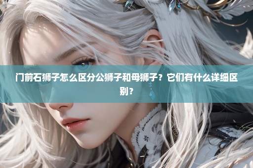 门前石狮子怎么区分公狮子和母狮子？它们有什么详细区别？