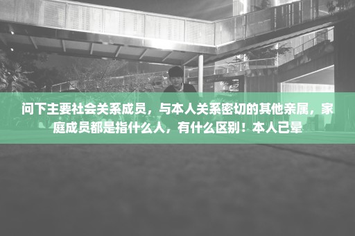 问下主要社会关系成员，与本人关系密切的其他亲属，家庭成员都是指什么人，有什么区别！本人已晕