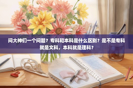 问大神们一个问题？专科和本科是什么区别？是不是专科就是文科，本科就是理科？