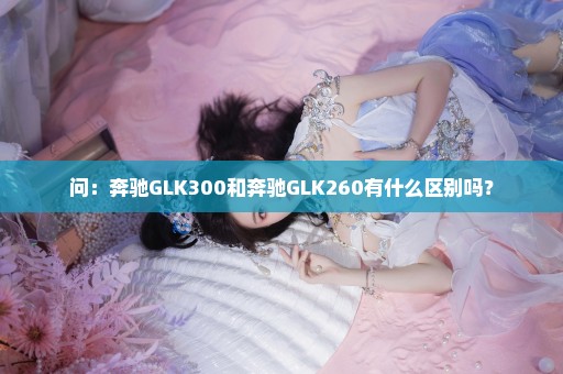 问：奔驰GLK300和奔驰GLK260有什么区别吗？