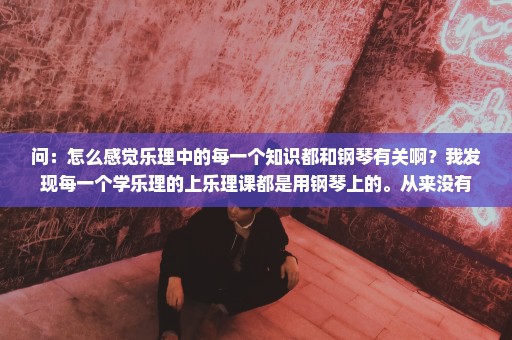 问：怎么感觉乐理中的每一个知识都和钢琴有关啊？我发现每一个学乐理的上乐理课都是用钢琴上的。从来没有