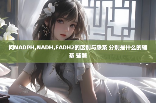 问NADPH,NADH,FADH2的区别与联系 分别是什么的辅基 辅酶