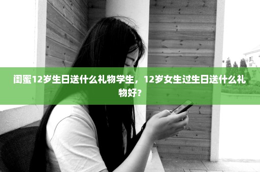 闺蜜12岁生日送什么礼物学生，12岁女生过生日送什么礼物好？