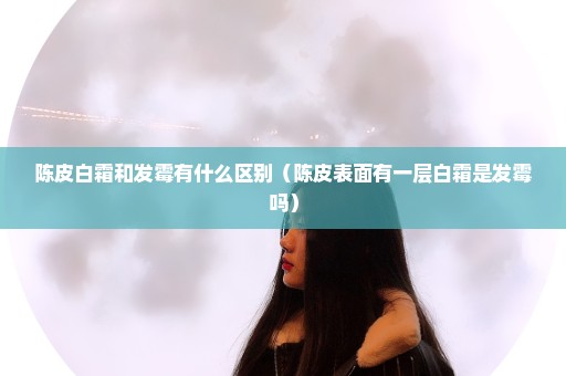 陈皮白霜和发霉有什么区别（陈皮表面有一层白霜是发霉吗）