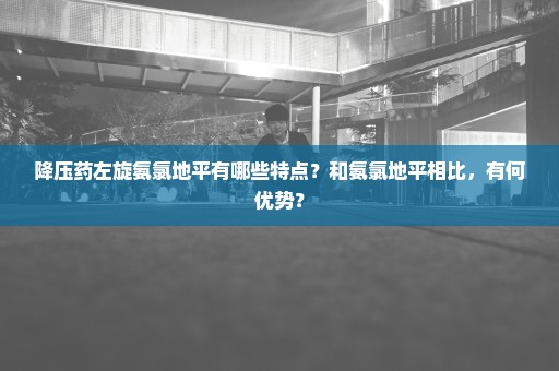 降压药左旋氨氯地平有哪些特点？和氨氯地平相比，有何优势？