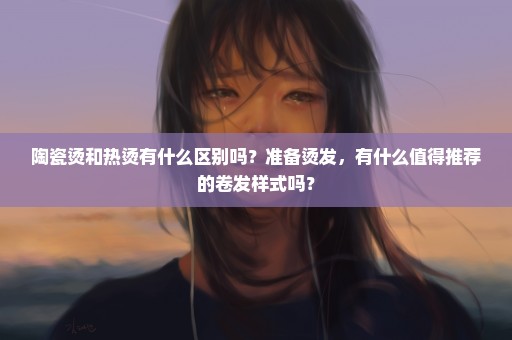 陶瓷烫和热烫有什么区别吗？准备烫发，有什么值得推荐的卷发样式吗？